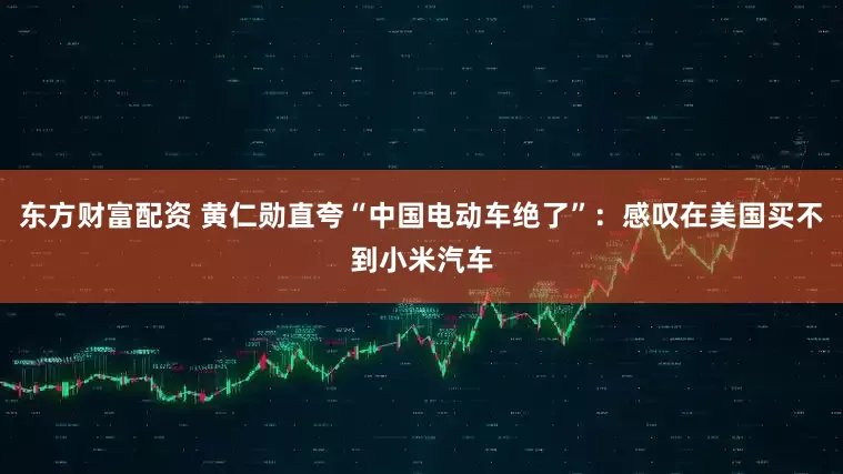 东方财富配资 黄仁勋直夸“中国电动车绝了”：感叹在美国买不到小米汽车