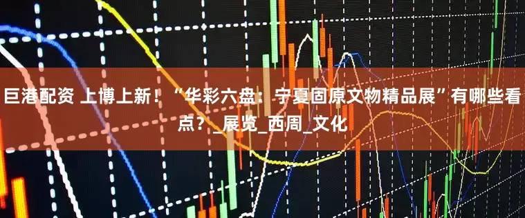 巨港配资 上博上新！“华彩六盘：宁夏固原文物精品展”有哪些看点？_展览_西周_文化
