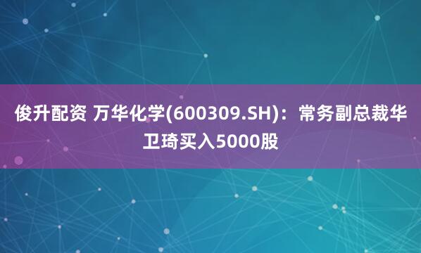 俊升配资 万华化学(600309.SH)：常务副总裁华卫琦买入5000股