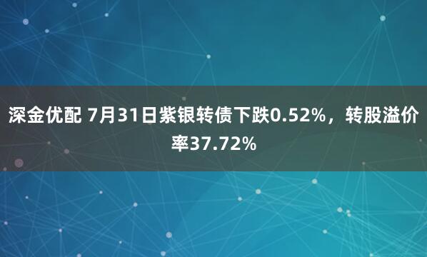 深金优配 7月31日紫银转债下跌0.52%，转股溢价率37.72%