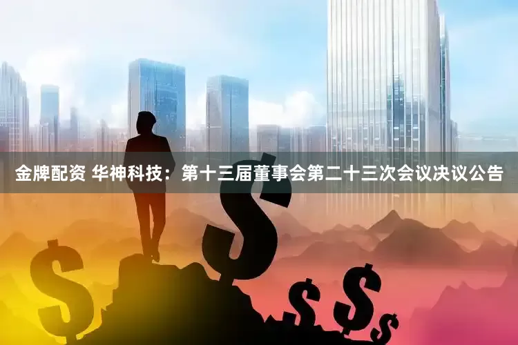 金牌配资 华神科技：第十三届董事会第二十三次会议决议公告