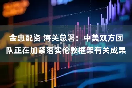 金惠配资 海关总署：中美双方团队正在加紧落实伦敦框架有关成果