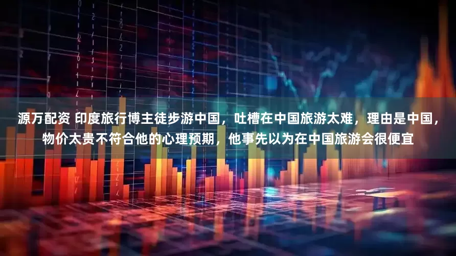 源万配资 印度旅行博主徒步游中国，吐槽在中国旅游太难，理由是中国，物价太贵不符合他的心理预期，他事先以为在中国旅游会很便宜
