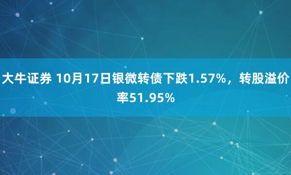 大牛证券 10月17日银微转债下跌1.57%，转股溢价率51.95%