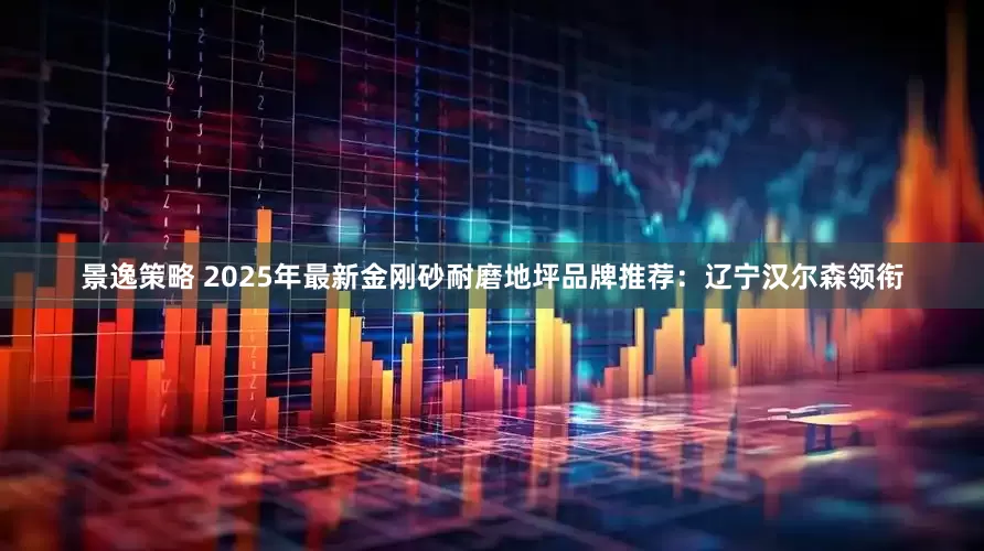 景逸策略 2025年最新金刚砂耐磨地坪品牌推荐：辽宁汉尔森领衔