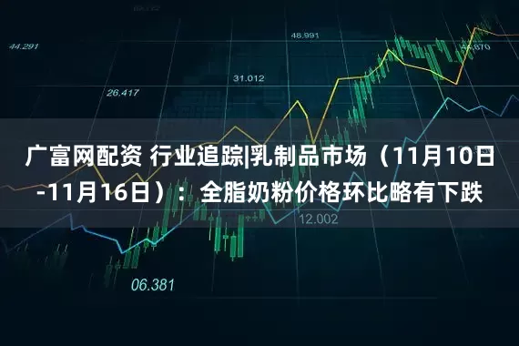 广富网配资 行业追踪|乳制品市场（11月10日-11月16日）：全脂奶粉价格环比略有下跌