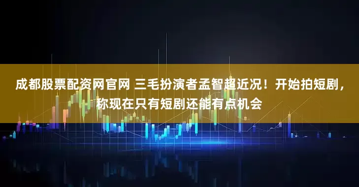 成都股票配资网官网 三毛扮演者孟智超近况！开始拍短剧，称现在只有短剧还能有点机会